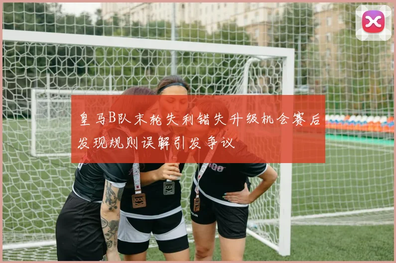 皇马B队末轮失利错失升级机会赛后发现规则误解引发争议