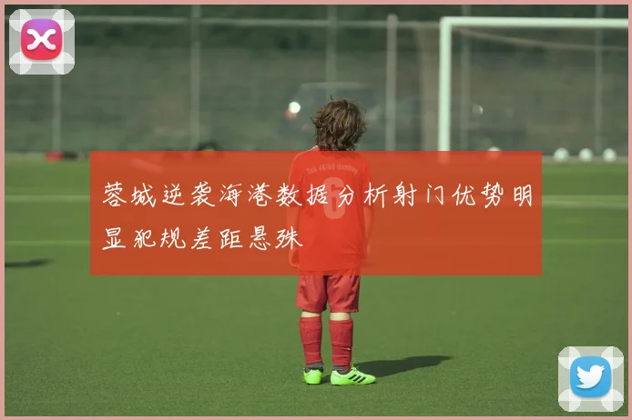 蓉城逆袭海港数据分析射门优势明显犯规差距悬殊