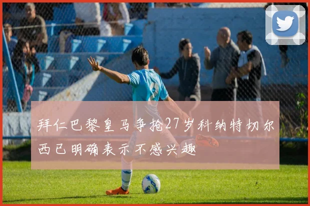 拜仁巴黎皇马争抢27岁科纳特切尔西已明确表示不感兴趣