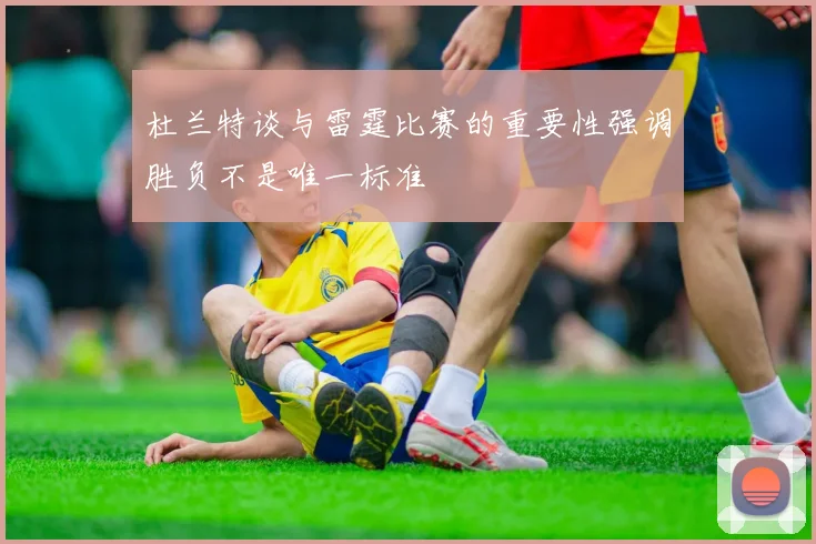 杜兰特谈与雷霆比赛的重要性强调胜负不是唯一标准