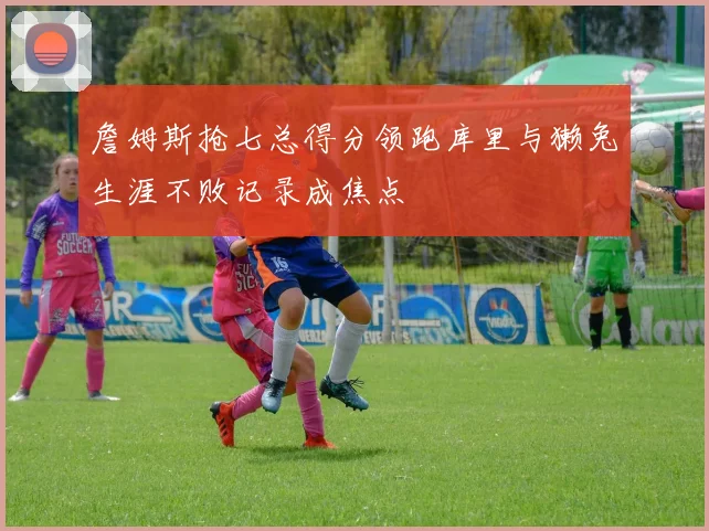 詹姆斯抢七总得分领跑库里与獭兔生涯不败记录成焦点