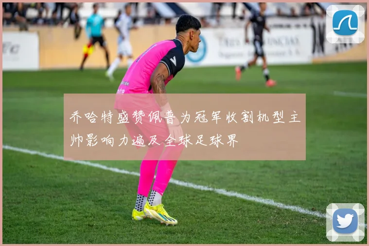 乔哈特盛赞佩普为冠军收割机型主帅影响力遍及全球足球界