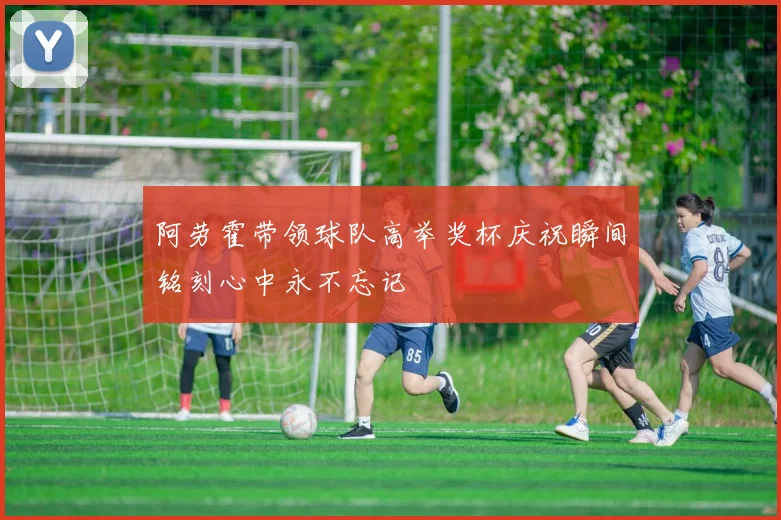 阿劳霍带领球队高举奖杯庆祝瞬间铭刻心中永不忘记