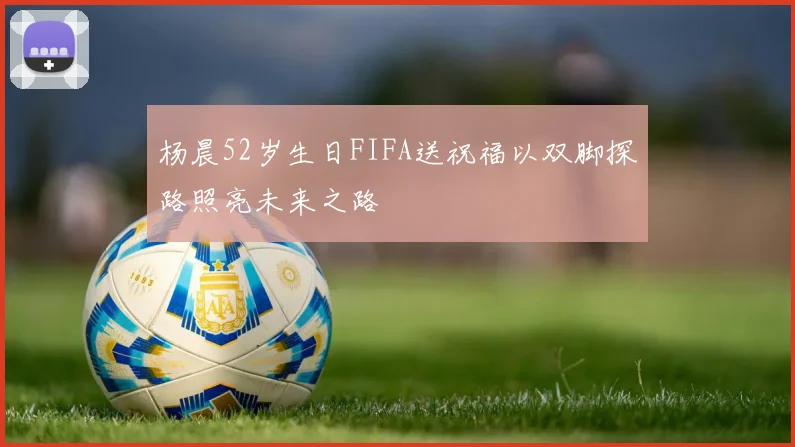 杨晨52岁生日FIFA送祝福以双脚探路照亮未来之路