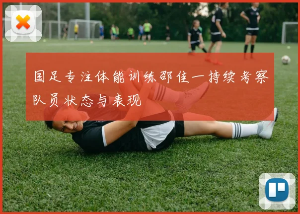 国足专注体能训练邵佳一持续考察队员状态与表现