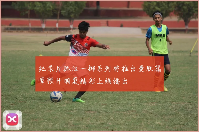纪录片孤注一掷系列将推出曼联篇章预计明夏精彩上线播出