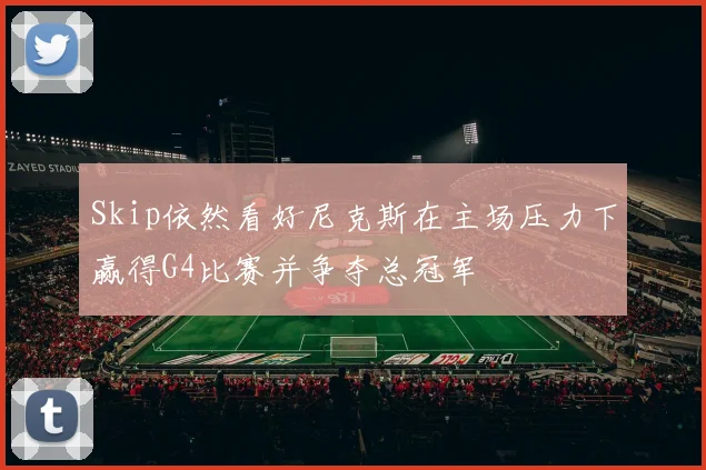 Skip依然看好尼克斯在主场压力下赢得G4比赛并争夺总冠军