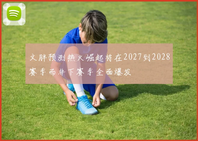 文胖预测热火崛起将在2027到2028赛季而非下赛季全面爆发
