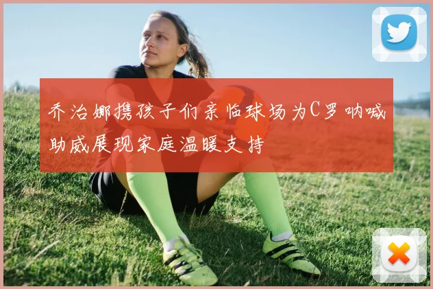 乔治娜携孩子们亲临球场为C罗呐喊助威展现家庭温暖支持
