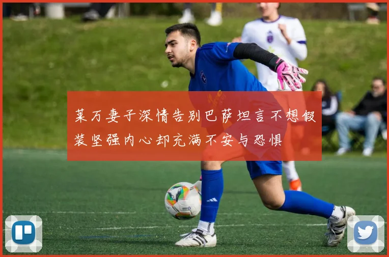 莱万妻子深情告别巴萨坦言不想假装坚强内心却充满不安与恐惧