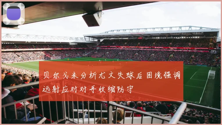 贝尔戈米分析尤文失球后困境强调远射应对对手收缩防守