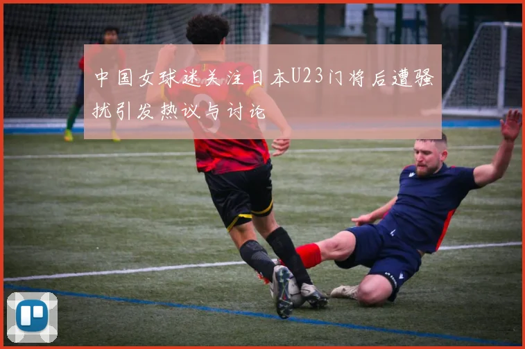 中国女球迷关注日本U23门将后遭骚扰引发热议与讨论