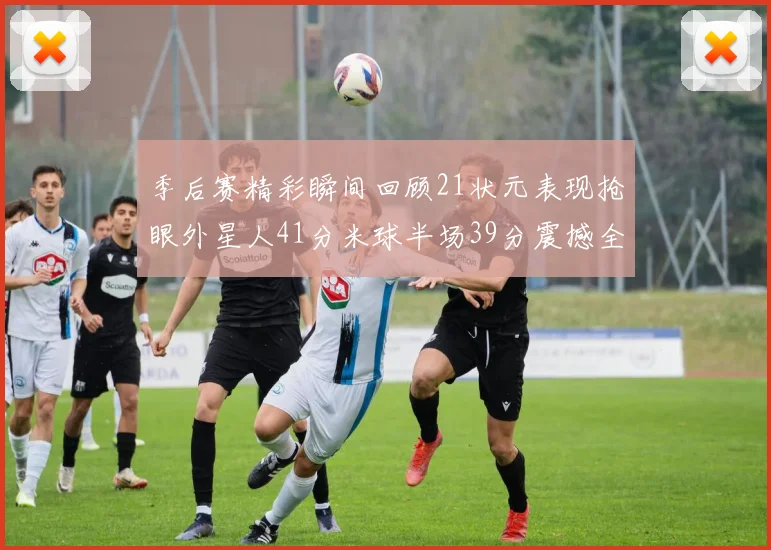 季后赛精彩瞬间回顾21状元表现抢眼外星人41分米球半场39分震撼全场