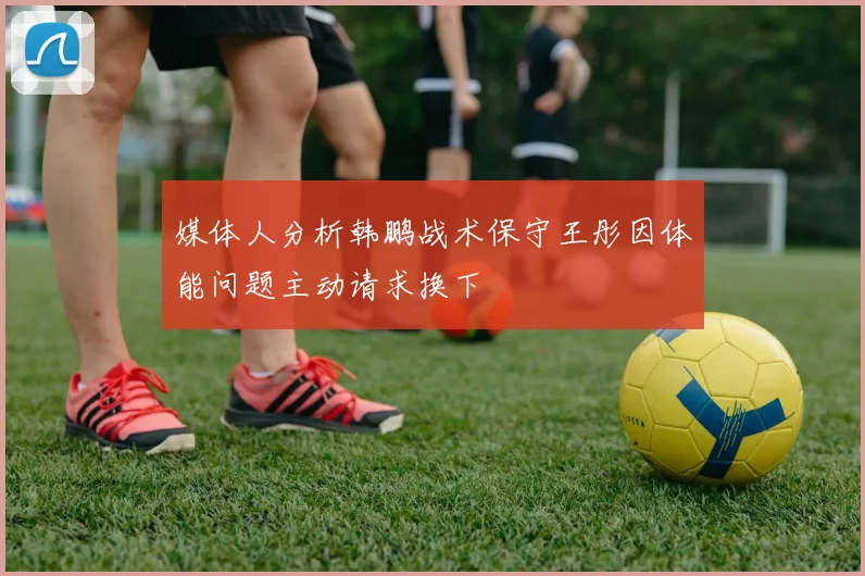 媒体人分析韩鹏战术保守王彤因体能问题主动请求换下