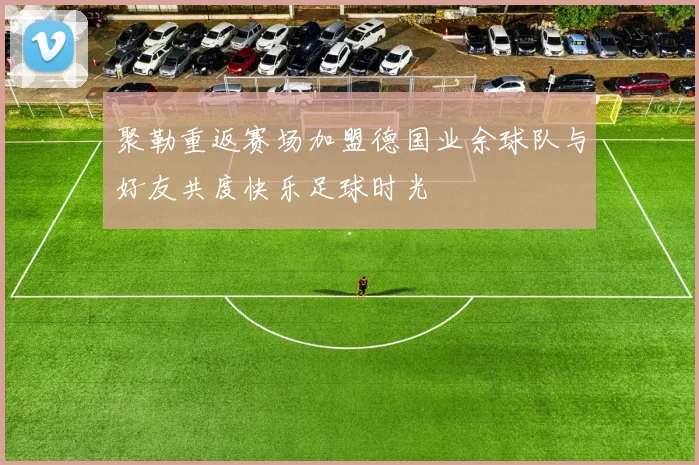聚勒重返赛场加盟德国业余球队与好友共度快乐足球时光