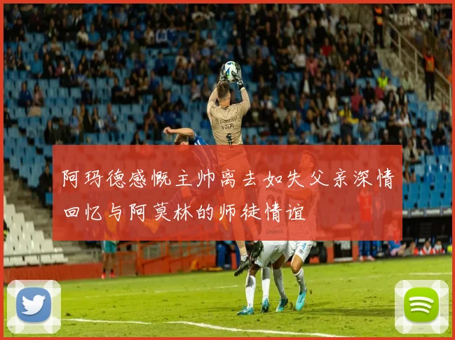 阿玛德感慨主帅离去如失父亲深情回忆与阿莫林的师徒情谊